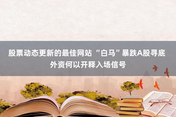 股票动态更新的最佳网站 “白马”暴跌A股寻底 外资何以开释入场信号