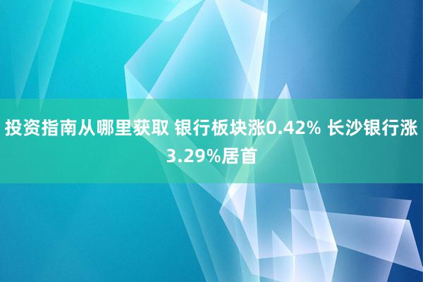 投资指南从哪里获取 银行板块涨0.42% 长沙银行涨3.29%居首