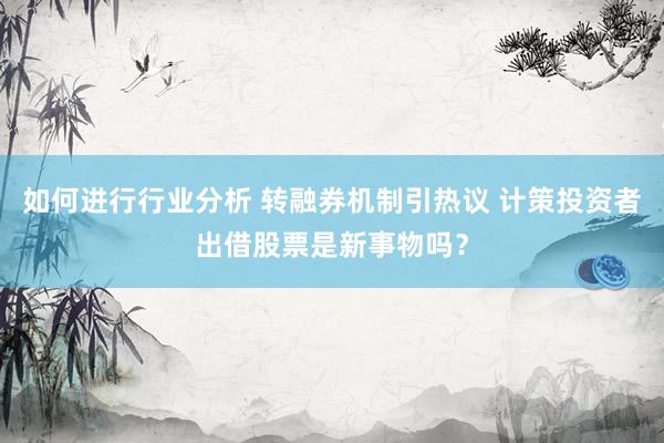 如何进行行业分析 转融券机制引热议 计策投资者出借股票是新事物吗？