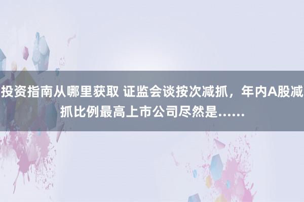 投资指南从哪里获取 证监会谈按次减抓，年内A股减抓比例最高上市公司尽然是......