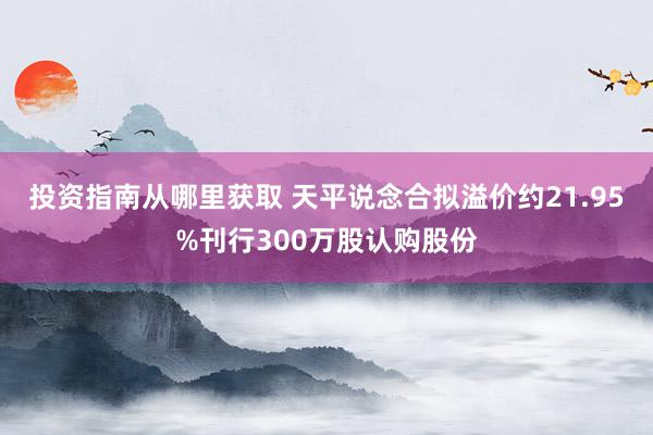 投资指南从哪里获取 天平说念合拟溢价约21.95%刊行300万股认购股份