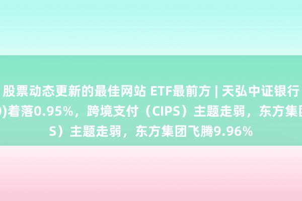 股票动态更新的最佳网站 ETF最前方 | 天弘中证银行ETF(515290)着落0.95%，跨境支付（CIPS）主题走弱，东方集团飞腾9.96%