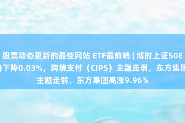 股票动态更新的最佳网站 ETF最前哨 | 博时上证50ETF(510710)下降0.03%，跨境支付（CIPS）主题走弱，东方集团高涨9.96%