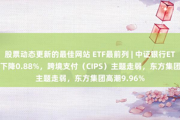 股票动态更新的最佳网站 ETF最前列 | 中证银行ETF(512820)下降0.88%，跨境支付（CIPS）主题走弱，东方集团高潮9.96%