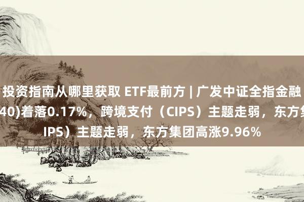 投资指南从哪里获取 ETF最前方 | 广发中证全指金融地产ETF(159940)着落0.17%，跨境支付（CIPS）主题走弱，东方集团高涨9.96%