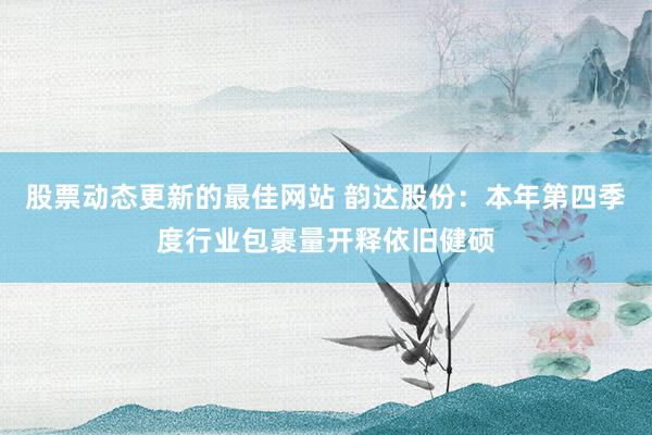 股票动态更新的最佳网站 韵达股份：本年第四季度行业包裹量开释依旧健硕