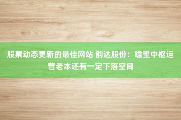 股票动态更新的最佳网站 韵达股份：瞻望中枢运营老本还有一定下落空间