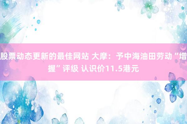 股票动态更新的最佳网站 大摩：予中海油田劳动“增握”评级 认识价11.5港元