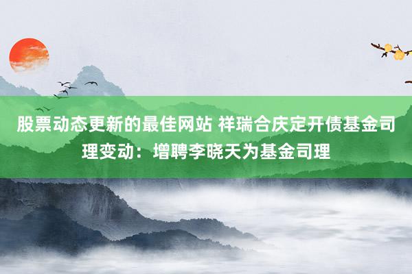 股票动态更新的最佳网站 祥瑞合庆定开债基金司理变动：增聘李晓天为基金司理