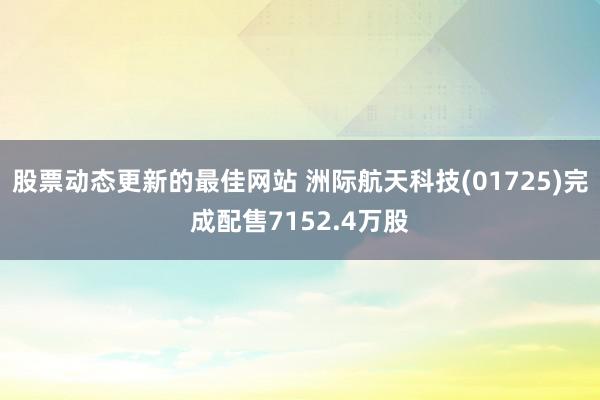 股票动态更新的最佳网站 洲际航天科技(01725)完成配售7152.4万股