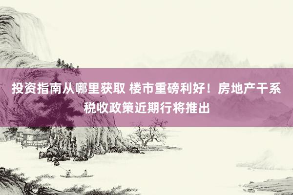 投资指南从哪里获取 楼市重磅利好！房地产干系税收政策近期行将推出