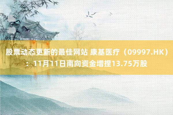 股票动态更新的最佳网站 康基医疗（09997.HK）：11月11日南向资金增捏13.75万股