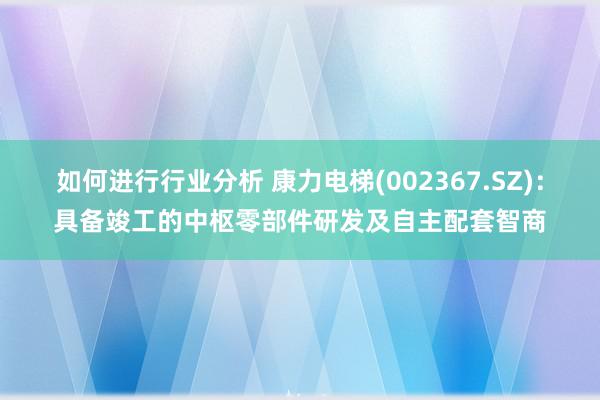 如何进行行业分析 康力电梯(002367.SZ)：具备竣工的中枢零部件研发及自主配套智商