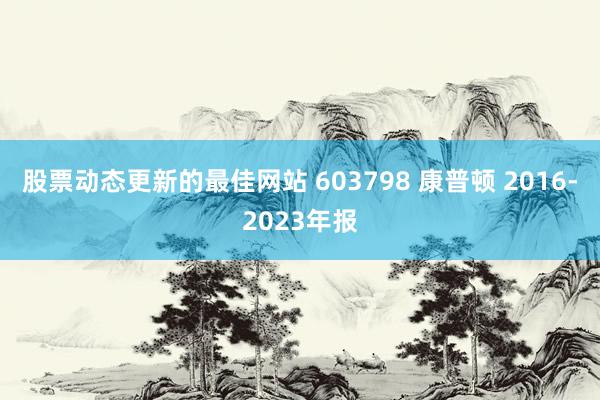 股票动态更新的最佳网站 603798 康普顿 2016-2023年报