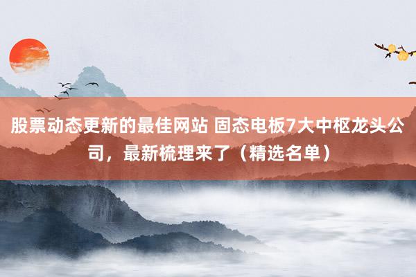 股票动态更新的最佳网站 固态电板7大中枢龙头公司，最新梳理来了（精选名单）