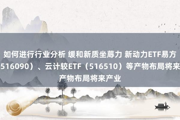 如何进行行业分析 缓和新质坐蓐力 新动力ETF易方达（516090）、云计较ETF（516510）等产物布局将来产业