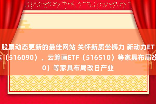 股票动态更新的最佳网站 关怀新质坐褥力 新动力ETF易方达（516090）、云筹画ETF（516510）等家具布局改日产业