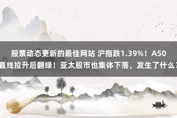 股票动态更新的最佳网站 沪指跌1.39%！A50直线拉升后翻绿！亚太股市也集体下落，发生了什么？