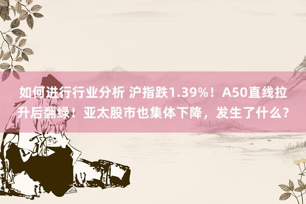 如何进行行业分析 沪指跌1.39%！A50直线拉升后翻绿！亚太股市也集体下降，发生了什么？