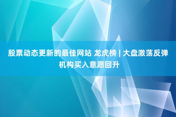 股票动态更新的最佳网站 龙虎榜 | 大盘激荡反弹 机构买入意愿回升