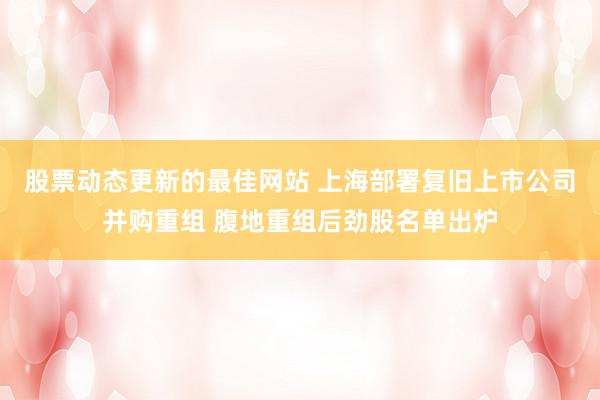 股票动态更新的最佳网站 上海部署复旧上市公司并购重组 腹地重组后劲股名单出炉