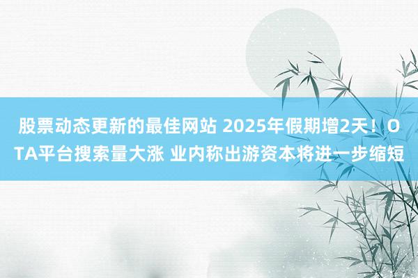 股票动态更新的最佳网站 2025年假期增2天！OTA平台搜索量大涨 业内称出游资本将进一步缩短