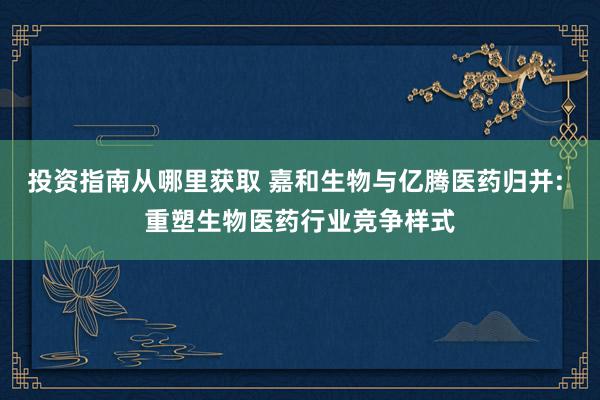 投资指南从哪里获取 嘉和生物与亿腾医药归并: 重塑生物医药行业竞争样式