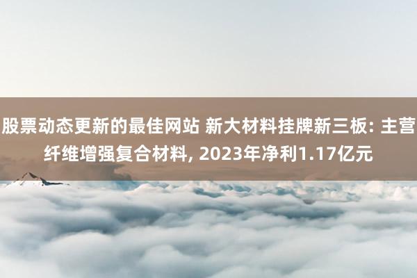 股票动态更新的最佳网站 新大材料挂牌新三板: 主营纤维增强复合材料, 2023年净利1.17亿元