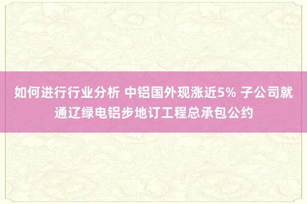 如何进行行业分析 中铝国外现涨近5% 子公司就通辽绿电铝步地订工程总承包公约