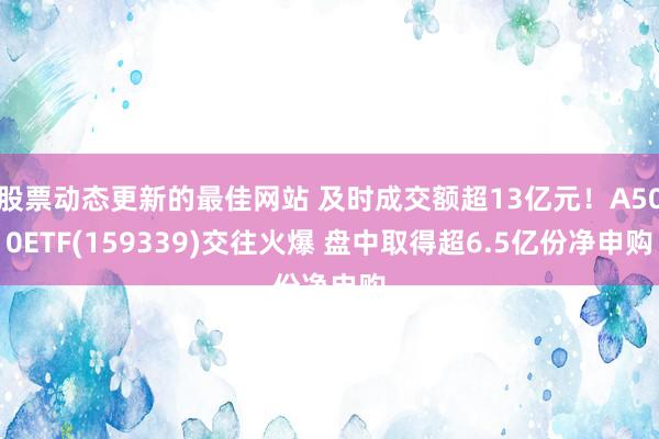 股票动态更新的最佳网站 及时成交额超13亿元！A500ETF(159339)交往火爆 盘中取得超6.5亿份净申购