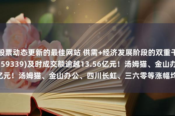 股票动态更新的最佳网站 供需+经济发展阶段的双重干线指引，A500ETF(159339)及时成交额逾越13.56亿元！汤姆猫、金山办公、四川长虹、三六零等涨幅均逾越10%