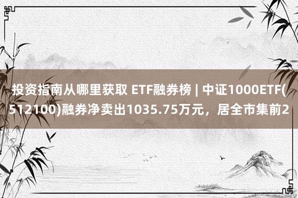 投资指南从哪里获取 ETF融券榜 | 中证1000ETF(512100)融券净卖出1035.75万元，居全市集前2