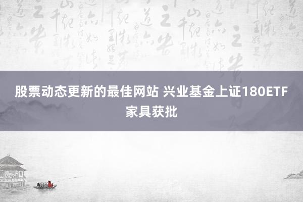 股票动态更新的最佳网站 兴业基金上证180ETF家具获批