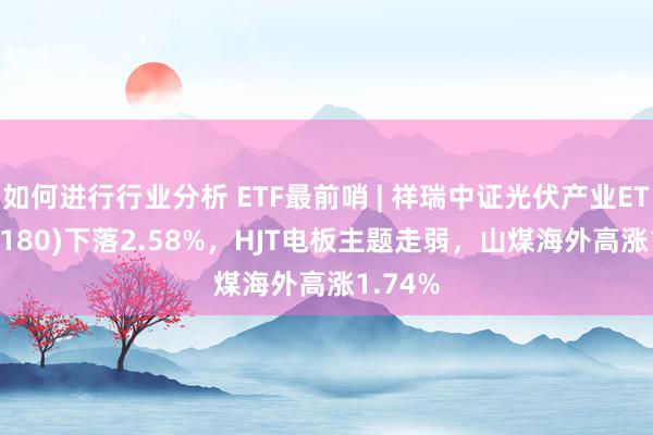 如何进行行业分析 ETF最前哨 | 祥瑞中证光伏产业ETF(516180)下落2.58%，HJT电板主题走弱，山煤海外高涨1.74%