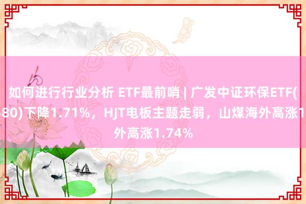 如何进行行业分析 ETF最前哨 | 广发中证环保ETF(512580)下降1.71%，HJT电板主题走弱，山煤海外高涨1.74%