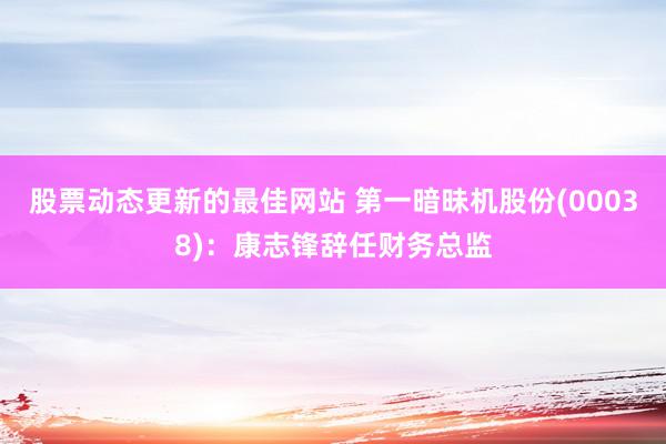 股票动态更新的最佳网站 第一暗昧机股份(00038)：康志锋辞任财务总监