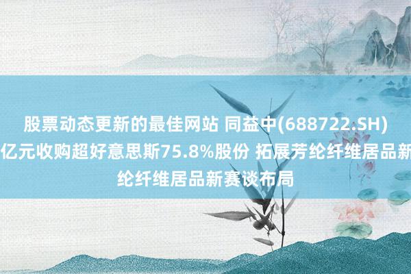 股票动态更新的最佳网站 同益中(688722.SH)拟斥2.43亿元收购超好意思斯75.8%股份 拓展芳纶纤维居品新赛谈布局