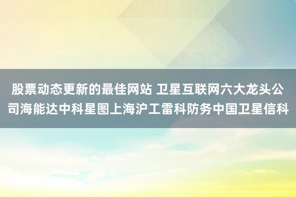 股票动态更新的最佳网站 卫星互联网六大龙头公司海能达中科星图上海沪工雷科防务中国卫星信科