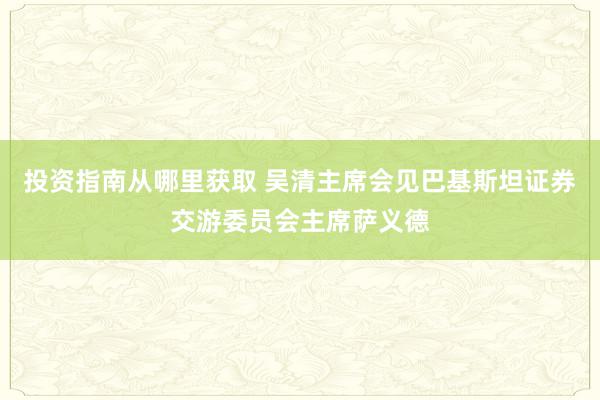 投资指南从哪里获取 吴清主席会见巴基斯坦证券交游委员会主席萨义德