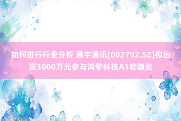 如何进行行业分析 通宇通讯(002792.SZ)拟出资3000万元参与鸿擎科技A1轮融资