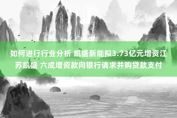 如何进行行业分析 凯盛新能拟3.73亿元增资江苏凯盛 六成增资款向银行请求并购贷款支付