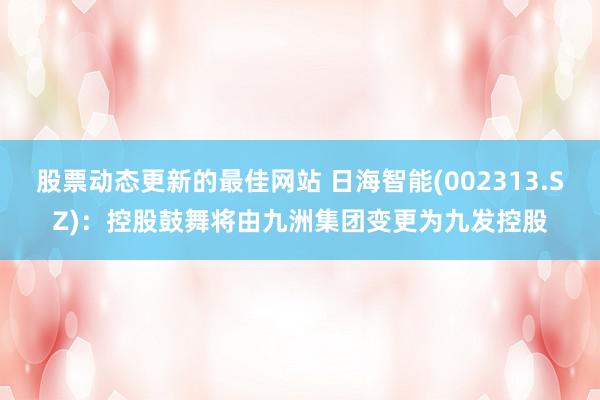 股票动态更新的最佳网站 日海智能(002313.SZ)：控股鼓舞将由九洲集团变更为九发控股