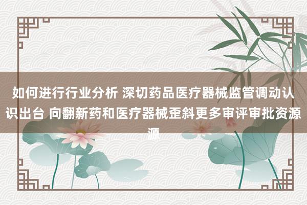 如何进行行业分析 深切药品医疗器械监管调动认识出台 向翻新药和医疗器械歪斜更多审评审批资源