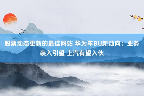 股票动态更新的最佳网站 华为车BU新动向：业务装入引望 上汽有望入伙