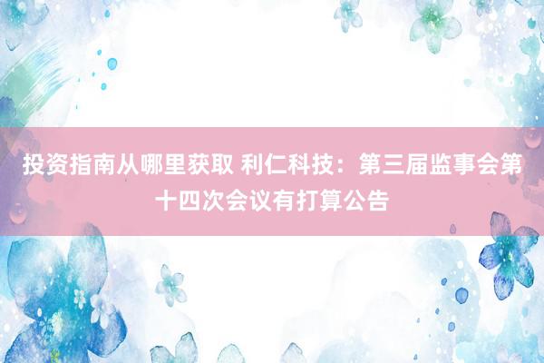 投资指南从哪里获取 利仁科技：第三届监事会第十四次会议有打算公告