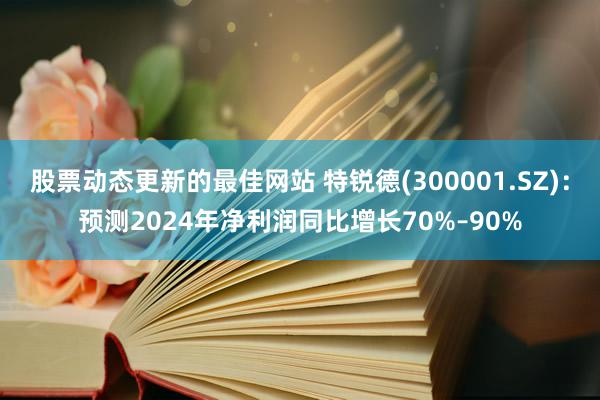 股票动态更新的最佳网站 特锐德(300001.SZ)：预测2024年净利润同比增长70%–90%