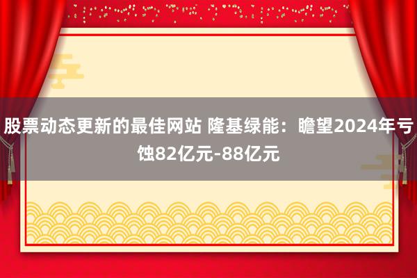 股票动态更新的最佳网站 隆基绿能：瞻望2024年亏蚀82亿元-88亿元