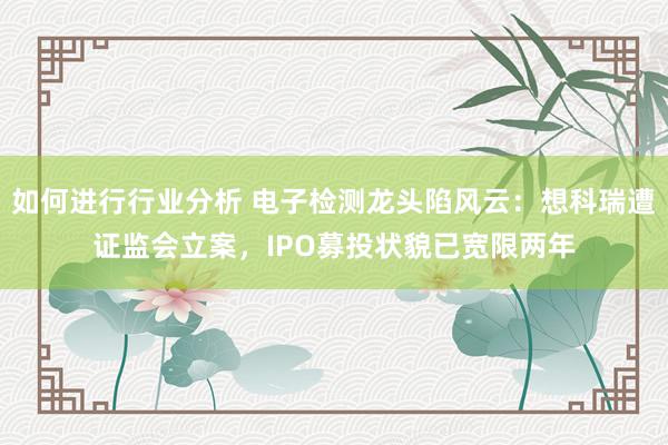 如何进行行业分析 电子检测龙头陷风云：想科瑞遭证监会立案，IPO募投状貌已宽限两年