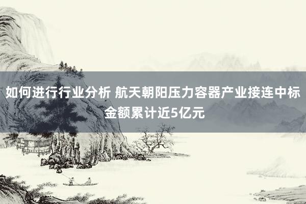 如何进行行业分析 航天朝阳压力容器产业接连中标 金额累计近5亿元