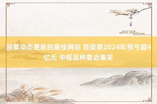 股票动态更新的最佳网站 百奥泰2024年预亏超4亿元 中枢品种靠近集采